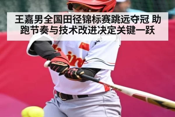 王嘉男全国田径锦标赛跳远夺冠 助跑节奏与技术改进决定关键一跃
